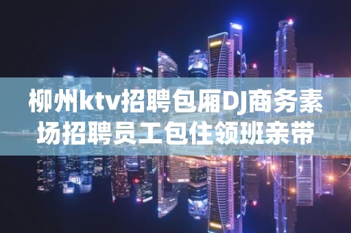柳州ktv招聘包厢DJ商务素场招聘员工包住领班亲带