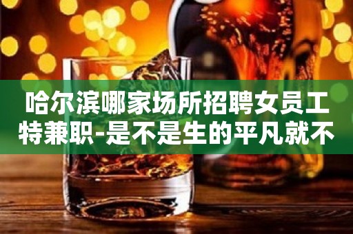 哈尔滨哪家场所招聘女员工特兼职-是不是生的平凡就不能活的精彩
