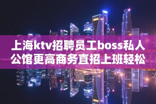 上海ktv招聘员工boss私人公馆更高商务直招上班轻松
