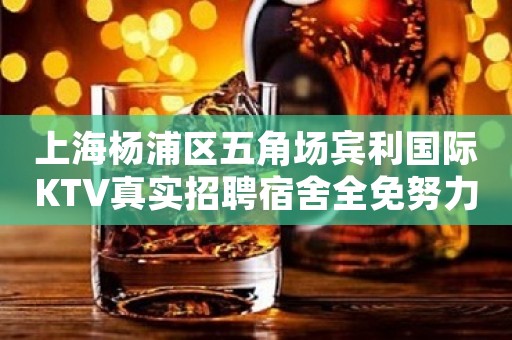 上海杨浦区五角场宾利国际KTV真实招聘宿舍全免努力工作中