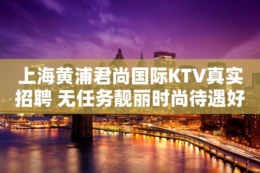 上海黄浦君尚国际KTV真实招聘 无任务靓丽时尚待遇好