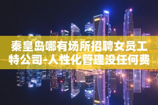 秦皇岛哪有场所招聘女员工特公司-人性化管理没任何费用