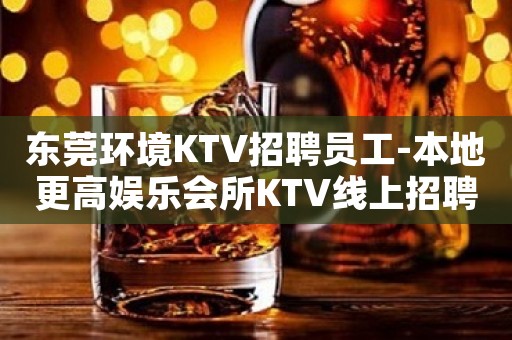 东莞环境KTV招聘员工-本地更高娱乐会所KTV线上招聘