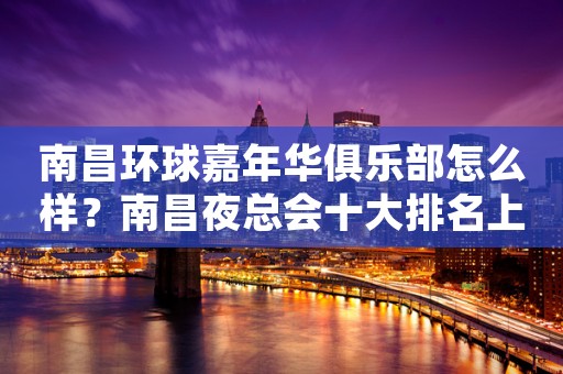 南昌环球嘉年华俱乐部怎么样?南昌夜总会十大排名上榜ktv 南昌环球嘉年华俱乐部怎么样?南昌夜总会十大排名上榜ktv