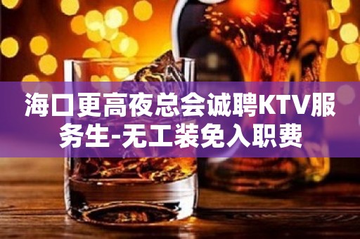 海口更高夜总会诚聘KTV服务生-无工装免入职费
