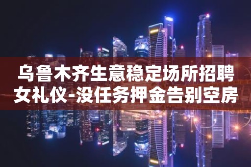 乌鲁木齐生意稳定场所招聘女礼仪-没任务押金告别空房