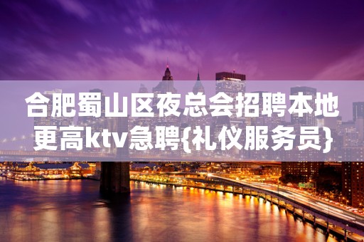 合肥蜀山区夜总会招聘本地更高ktv急聘{礼仪服务员}