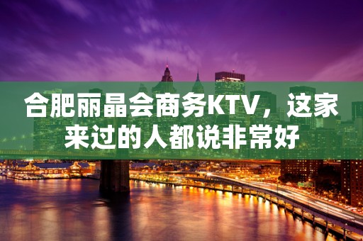 合肥丽晶会商务KTV，这家来过的人都说非常好