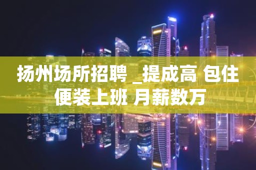 扬州场所招聘 _提成高 包住 便装上班 月薪数万