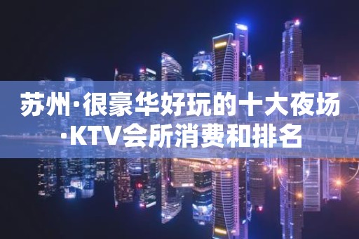 苏州·很豪华好玩的十大夜场·KTV会所消费和排名
