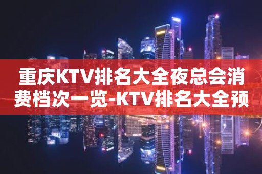 重庆KTV排名大全夜总会消费档次一览-KTV排名大全预定指南