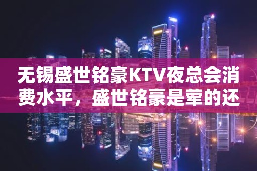 无锡盛世铭豪KTV夜总会消费水平，盛世铭豪是荤的还是素。