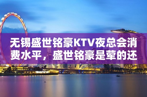 无锡盛世铭豪KTV夜总会消费水平，盛世铭豪是荤的还是素。