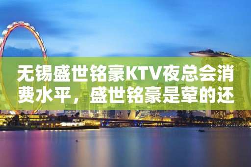 无锡盛世铭豪KTV夜总会消费水平，盛世铭豪是荤的还是素。