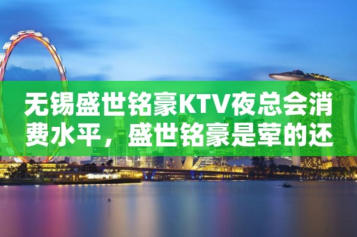 无锡盛世铭豪KTV夜总会消费水平，盛世铭豪是荤的还是素。