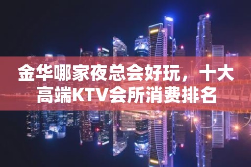 金华哪家夜总会好玩，十大高端KTV会所消费排名