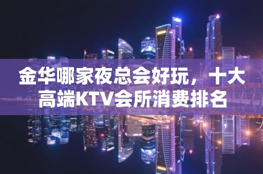 金华哪家夜总会好玩，十大高端KTV会所消费排名