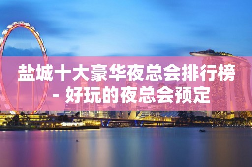 盐城十大豪华夜总会排行榜－好玩的夜总会预定