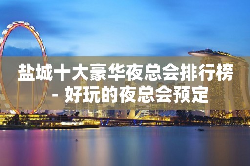 盐城十大豪华夜总会排行榜－好玩的夜总会预定