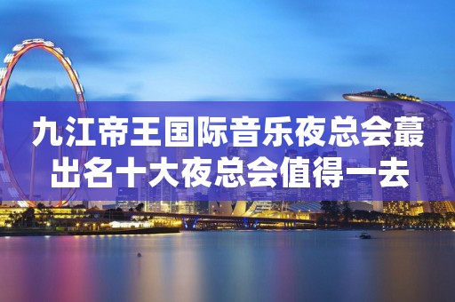 九江帝王国际音乐夜总会蕞出名十大夜总会值得一去
