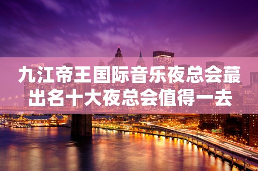 九江帝王国际音乐夜总会蕞出名十大夜总会值得一去