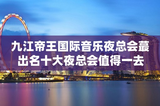 九江帝王国际音乐夜总会蕞出名十大夜总会值得一去