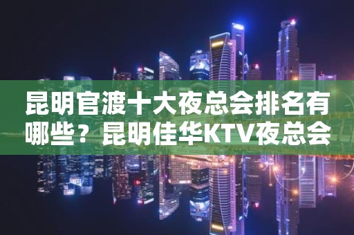 昆明官渡十大夜总会排名有哪些？昆明佳华KTV夜总会价格实惠