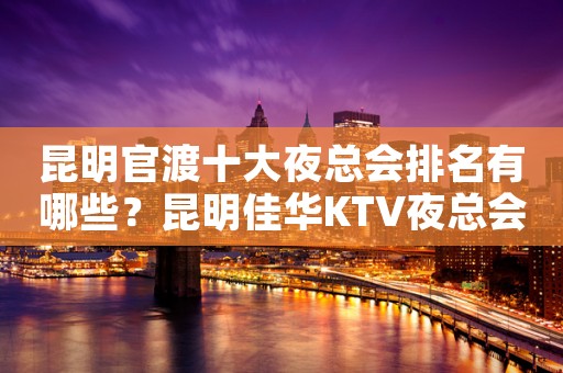 昆明官渡十大夜总会排名有哪些？昆明佳华KTV夜总会价格实惠