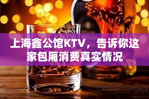 上海鑫公馆KTV，告诉你这家包厢消费真实情况