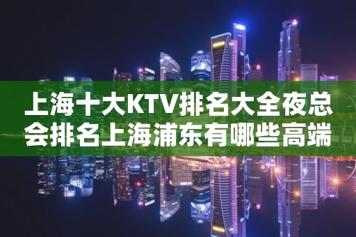 上海十大KTV排名大全夜总会排名上海浦东有哪些高端场?
