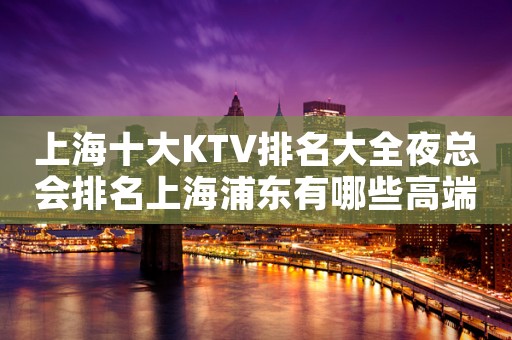 上海十大KTV排名大全夜总会排名上海浦东有哪些高端场?