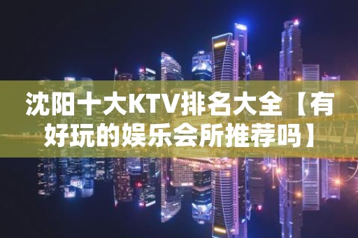 沈阳十大KTV排名大全【有好玩的娱乐会所推荐吗】