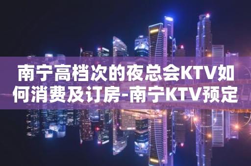 南宁高档次的夜总会KTV如何消费及订房-南宁KTV预定