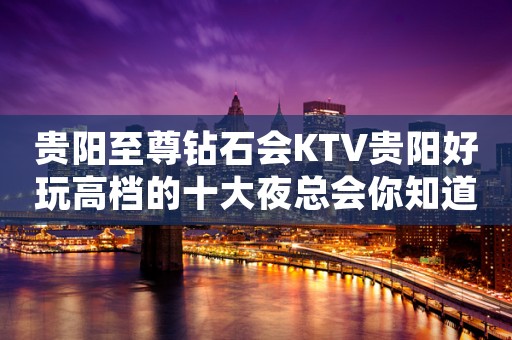 贵阳至尊钻石会KTV贵阳好玩高档的十大夜总会你知道？