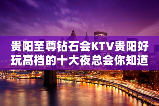 贵阳至尊钻石会KTV贵阳好玩高档的十大夜总会你知道？