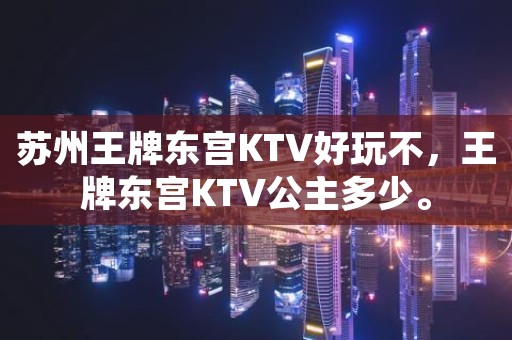 苏州王牌东宫KTV好玩不，王牌东宫KTV公主多少。