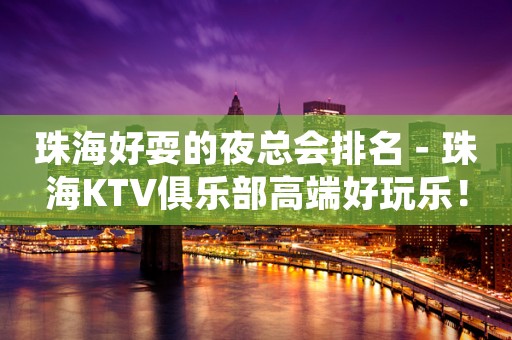 珠海好耍的夜总会排名－珠海KTV俱乐部高端好玩乐！