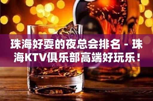 珠海好耍的夜总会排名－珠海KTV俱乐部高端好玩乐！