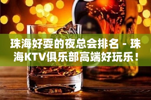 珠海好耍的夜总会排名－珠海KTV俱乐部高端好玩乐！