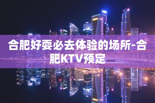合肥好耍必去体验的场所-合肥KTV预定
