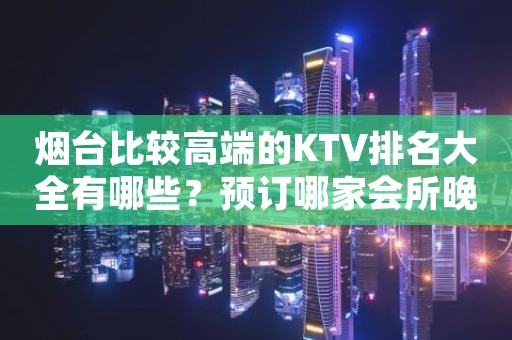 烟台比较高端的KTV排名大全有哪些？预订哪家会所晚上不打烊？