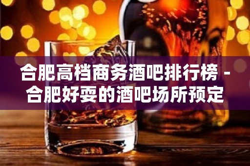 合肥高档商务酒吧排行榜－合肥好耍的酒吧场所预定
