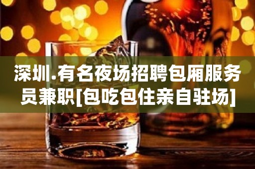 深圳.有名夜场招聘包厢服务员兼职[包吃包住亲自驻场]