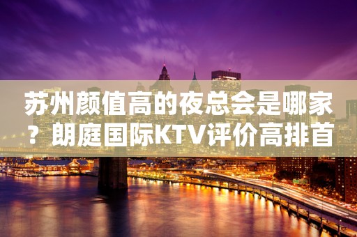 苏州颜值高的夜总会是哪家？朗庭国际KTV评价高排首位