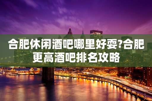 合肥休闲酒吧哪里好耍?合肥更高酒吧排名攻略