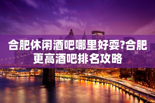 合肥休闲酒吧哪里好耍?合肥更高酒吧排名攻略
