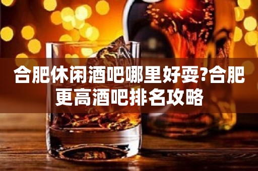 合肥休闲酒吧哪里好耍?合肥更高酒吧排名攻略