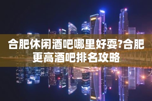 合肥休闲酒吧哪里好耍?合肥更高酒吧排名攻略