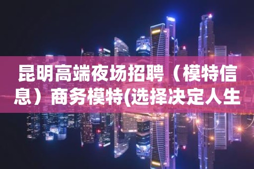 昆明高端夜场招聘（模特信息）商务模特(选择决定人生)