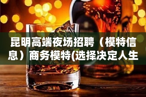 昆明高端夜场招聘（模特信息）商务模特(选择决定人生)